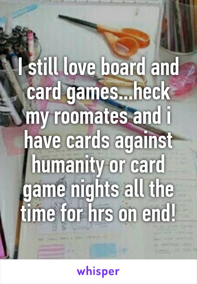 I still love board and card games...heck my roomates and i have cards against humanity or card game nights all the time for hrs on end!