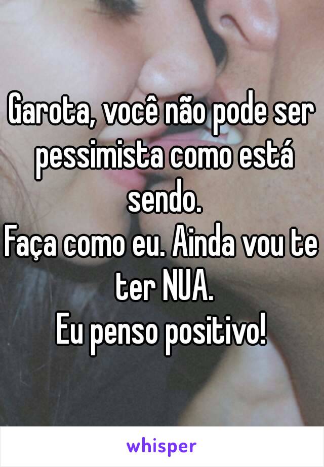 Garota, você não pode ser pessimista como está sendo.
Faça como eu. Ainda vou te ter NUA.
Eu penso positivo!