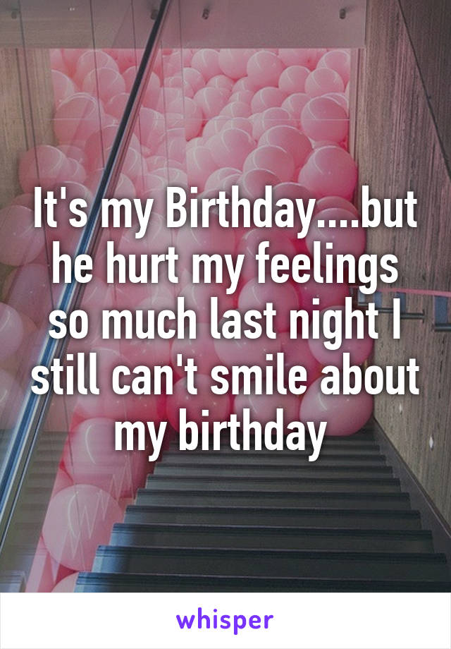 It's my Birthday....but he hurt my feelings so much last night I still can't smile about my birthday 