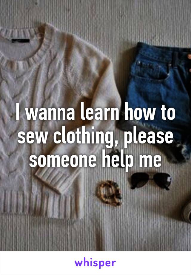 I wanna learn how to sew clothing, please someone help me