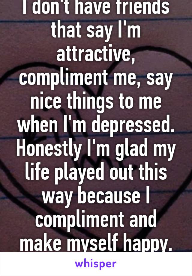 I don't have friends that say I'm attractive, compliment me, say nice things to me when I'm depressed. Honestly I'm glad my life played out this way because I compliment and make myself happy. im guy