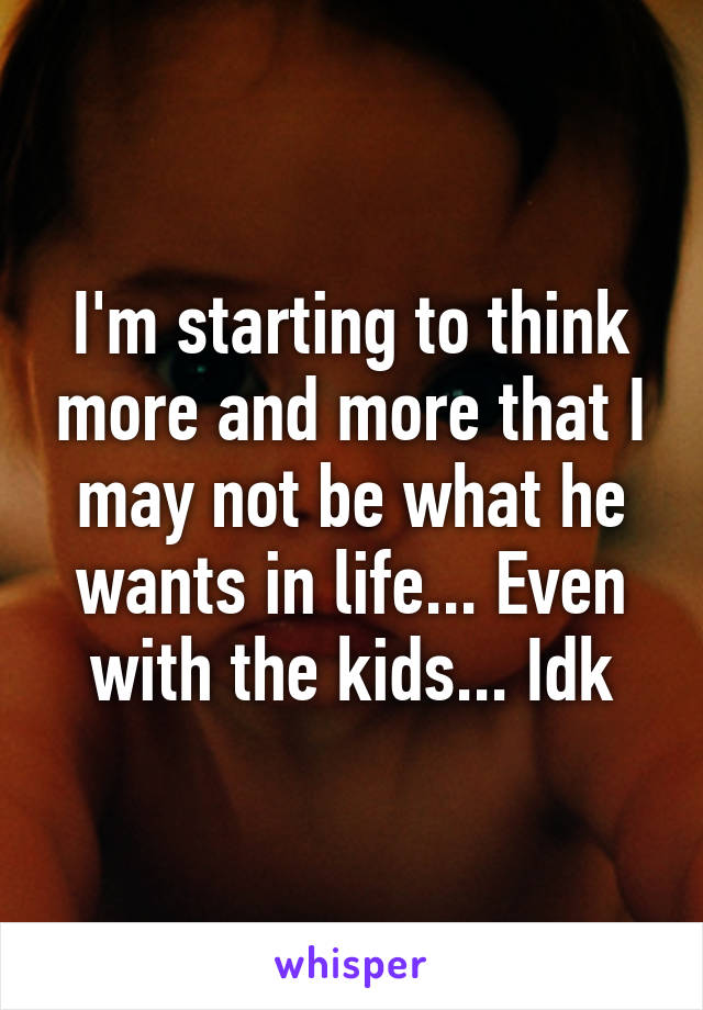 I'm starting to think more and more that I may not be what he wants in life... Even with the kids... Idk