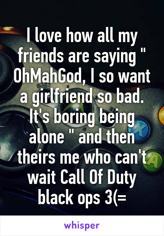 I love how all my friends are saying " OhMahGod, I so want a girlfriend so bad. It's boring being alone " and then theirs me who can't wait Call Of Duty black ops 3(=