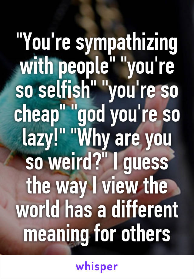 "You're sympathizing with people" "you're so selfish" "you're so cheap" "god you're so lazy!" "Why are you so weird?" I guess the way I view the world has a different meaning for others