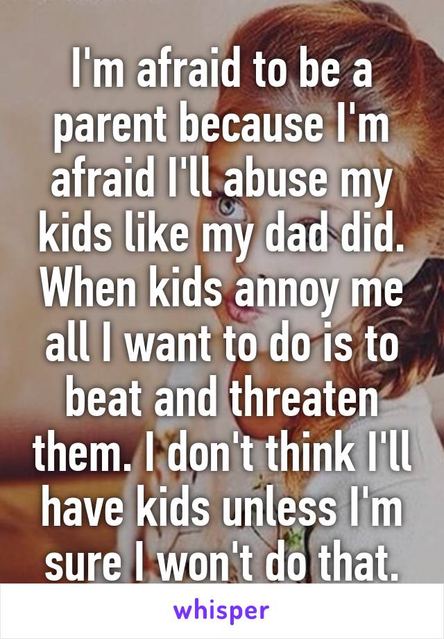 I'm afraid to be a parent because I'm afraid I'll abuse my kids like my dad did. When kids annoy me all I want to do is to beat and threaten them. I don't think I'll have kids unless I'm sure I won't do that.