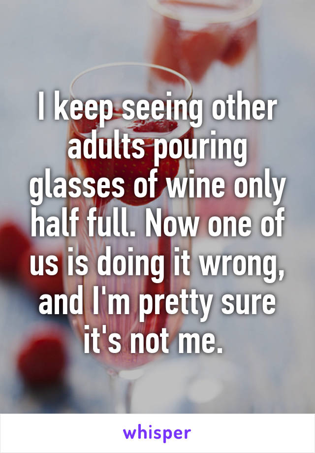 I keep seeing other adults pouring glasses of wine only half full. Now one of us is doing it wrong, and I'm pretty sure it's not me. 