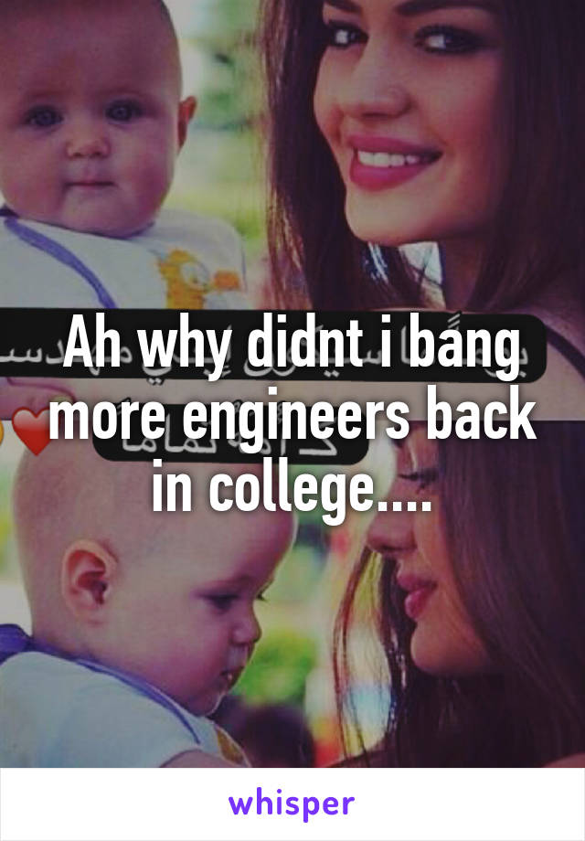 Ah why didnt i bang more engineers back in college....