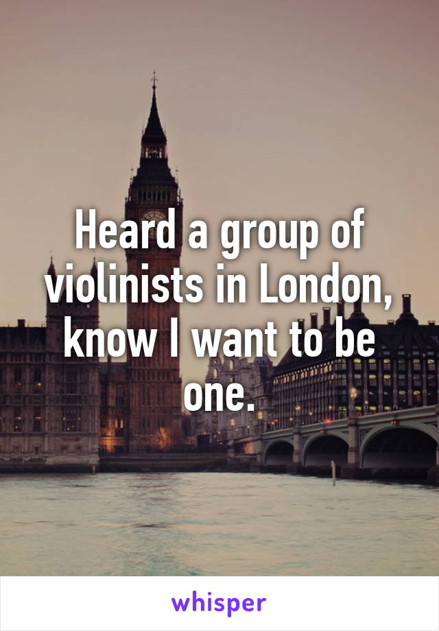 Heard a group of violinists in London, know I want to be one.