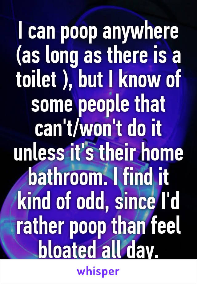 I can poop anywhere (as long as there is a toilet ), but I know of some people that can't/won't do it unless it's their home bathroom. I find it kind of odd, since I'd rather poop than feel bloated all day.