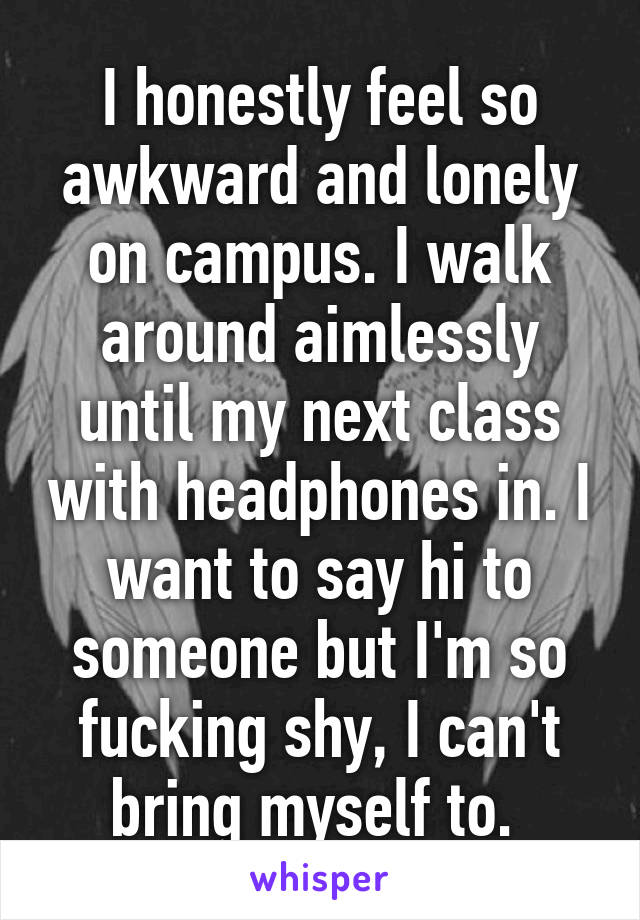 I honestly feel so awkward and lonely on campus. I walk around aimlessly until my next class with headphones in. I want to say hi to someone but I'm so fucking shy, I can't bring myself to. 