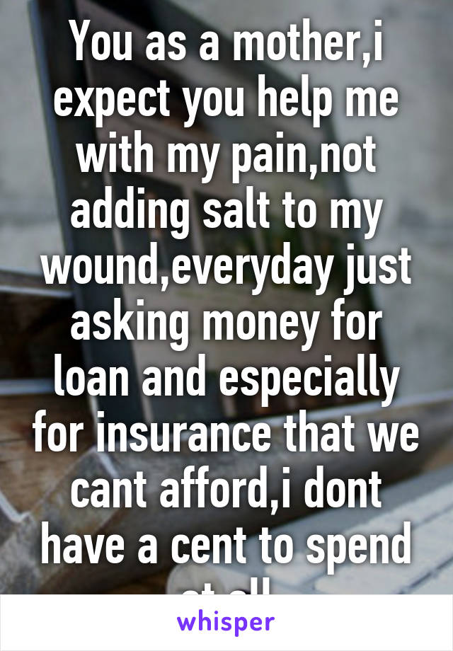 You as a mother,i expect you help me with my pain,not adding salt to my wound,everyday just asking money for loan and especially for insurance that we cant afford,i dont have a cent to spend at all