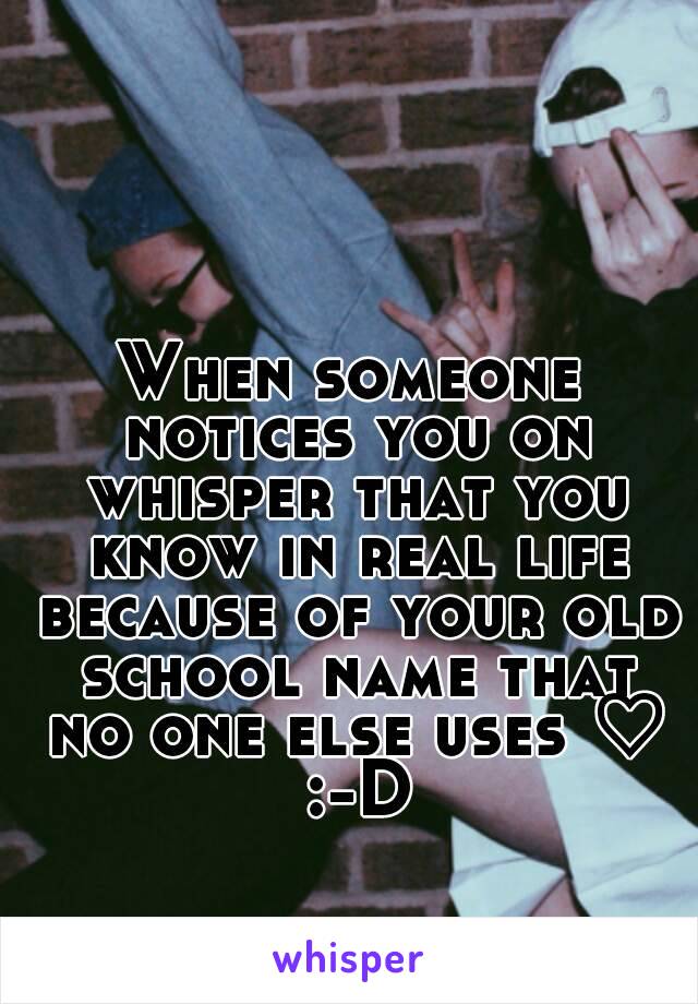 When someone notices you on whisper that you know in real life because of your old school name that no one else uses ♡ :-D