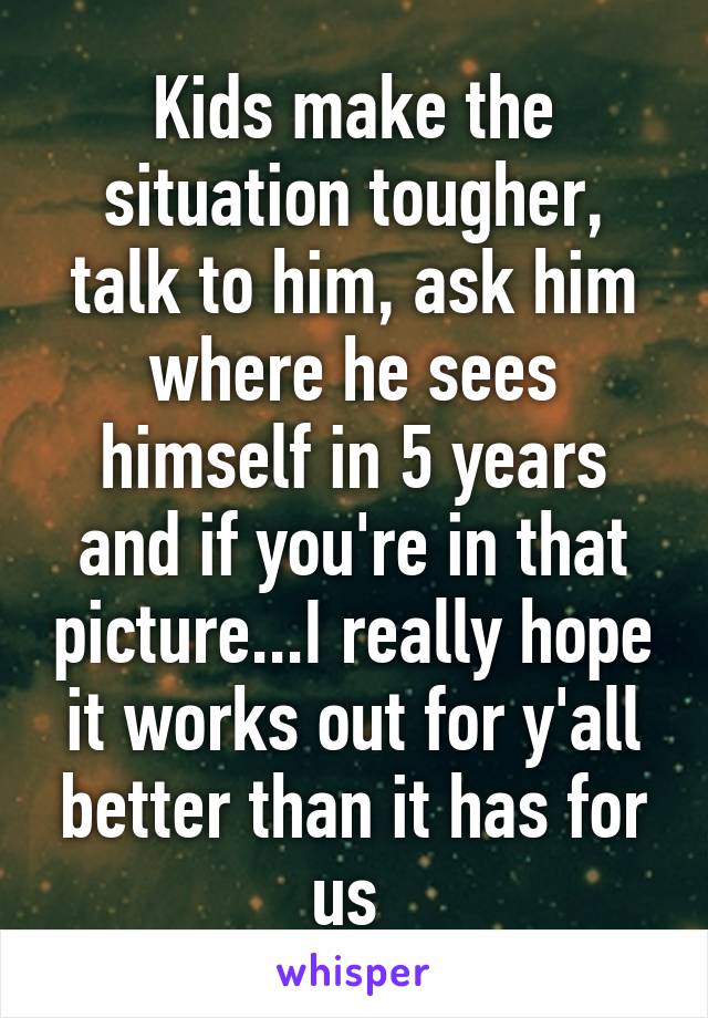 Kids make the situation tougher, talk to him, ask him where he sees himself in 5 years and if you're in that picture...I really hope it works out for y'all better than it has for us 