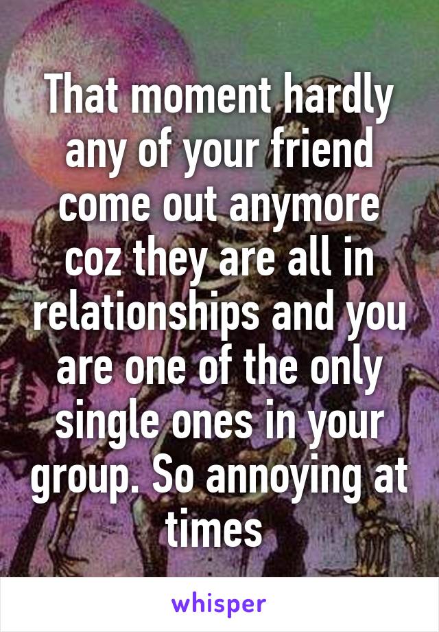 That moment hardly any of your friend come out anymore coz they are all in relationships and you are one of the only single ones in your group. So annoying at times 