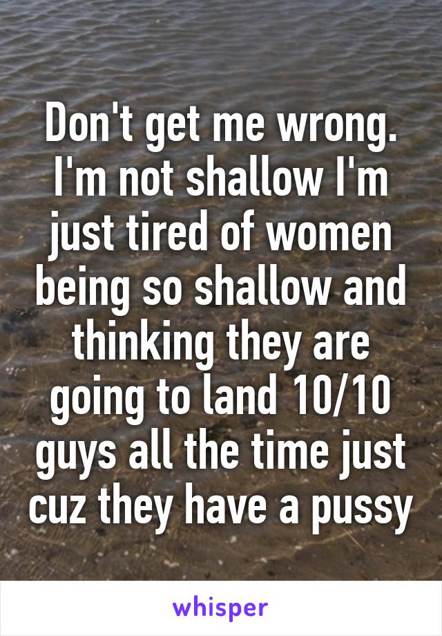 Don't get me wrong. I'm not shallow I'm just tired of women being so shallow and thinking they are going to land 10/10 guys all the time just cuz they have a pussy