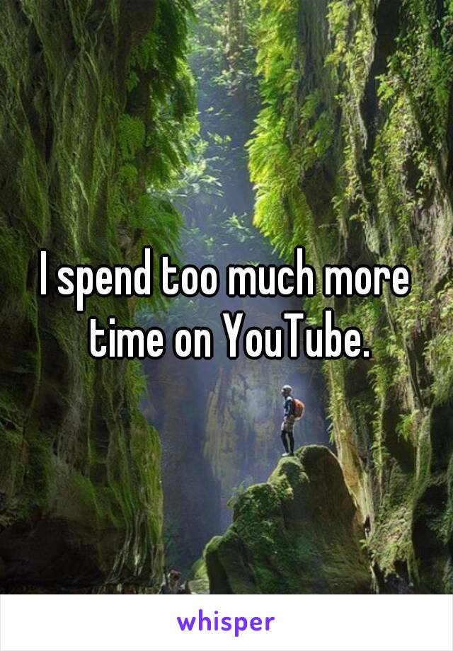 I spend too much more time on YouTube.