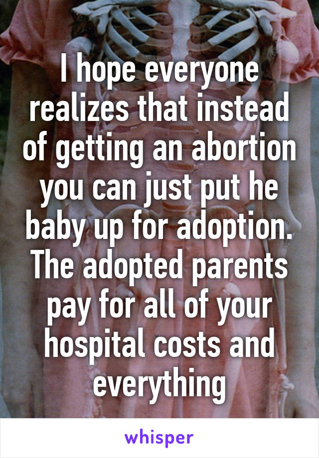 I hope everyone realizes that instead of getting an abortion you can just put he baby up for adoption. The adopted parents pay for all of your hospital costs and everything