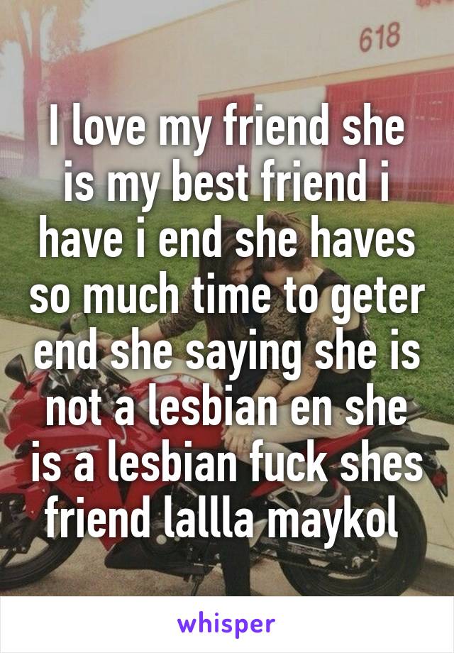 I love my friend she is my best friend i have i end she haves so much time to geter end she saying she is not a lesbian en she is a lesbian fuck shes friend lallla maykol 