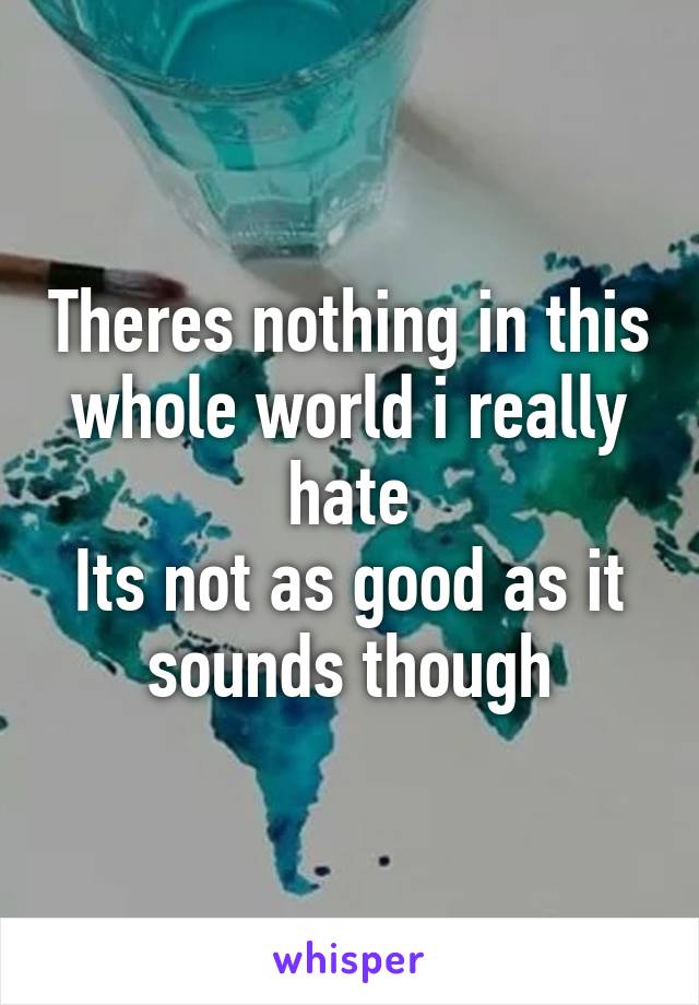 Theres nothing in this whole world i really hate
Its not as good as it sounds though