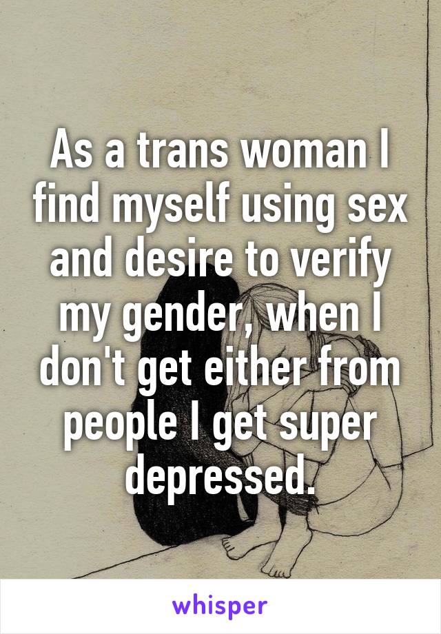 As a trans woman I find myself using sex and desire to verify my gender, when I don't get either from people I get super depressed.