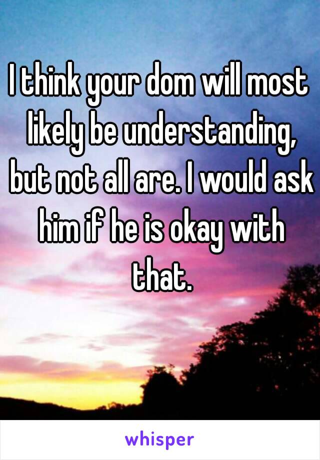 I think your dom will most likely be understanding, but not all are. I would ask him if he is okay with that.