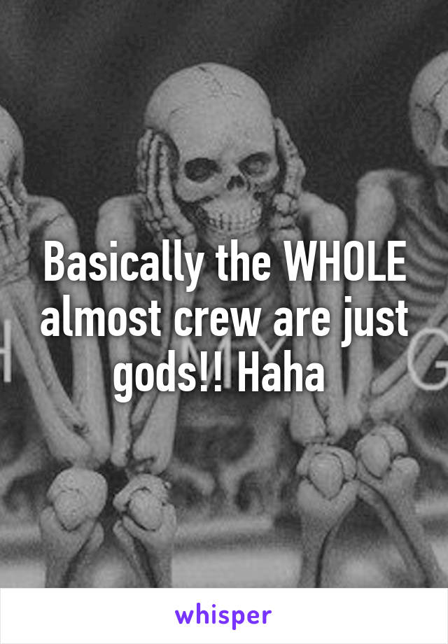 Basically the WHOLE almost crew are just gods!! Haha 