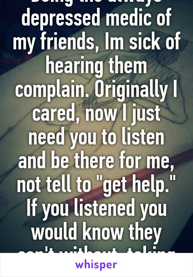 Being the always depressed medic of my friends, Im sick of hearing them complain. Originally I cared, now I just need you to listen and be there for me, not tell to "get help." If you listened you would know they can't without  taking me away.