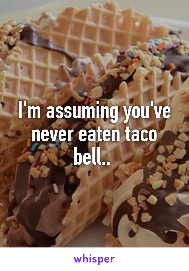 I'm assuming you've never eaten taco bell.. 