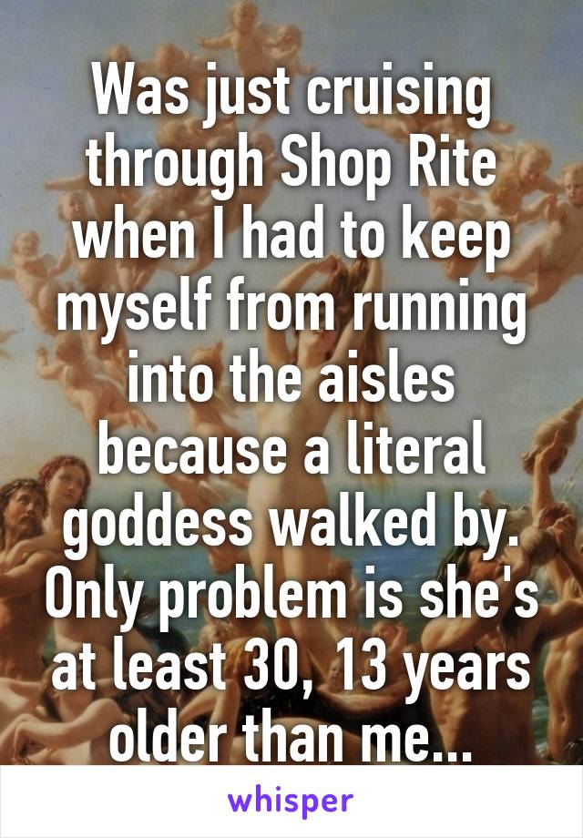 Was just cruising through Shop Rite when I had to keep myself from running into the aisles because a literal goddess walked by. Only problem is she's at least 30, 13 years older than me...