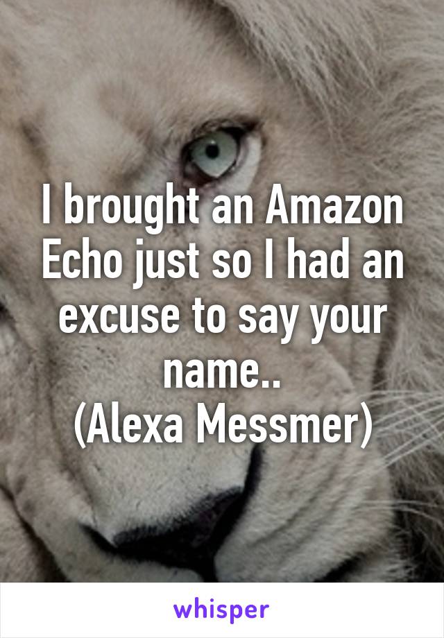 I brought an Amazon Echo just so I had an excuse to say your name..
(Alexa Messmer)