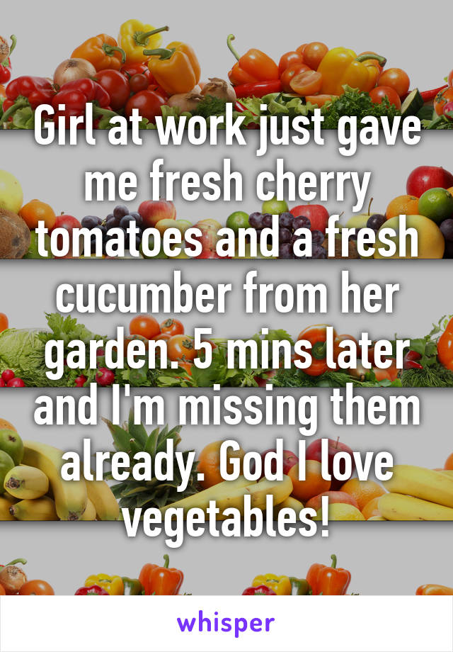 Girl at work just gave me fresh cherry tomatoes and a fresh cucumber from her garden. 5 mins later and I'm missing them already. God I love vegetables!