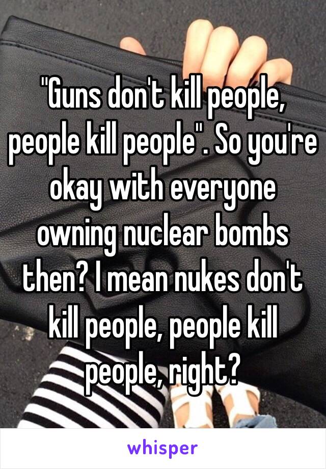 "Guns don't kill people, people kill people". So you're okay with everyone owning nuclear bombs then? I mean nukes don't kill people, people kill people, right?