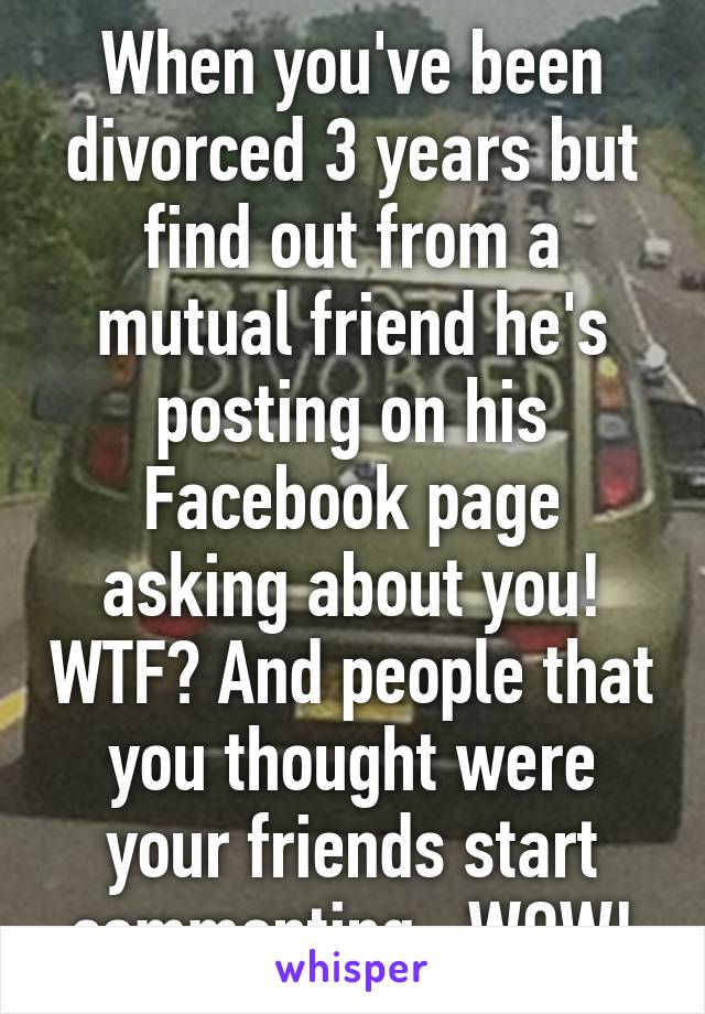 When you've been divorced 3 years but find out from a mutual friend he's posting on his Facebook page asking about you! WTF? And people that you thought were your friends start commenting...WOW!