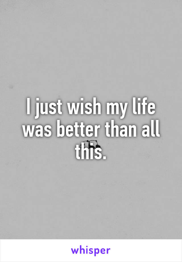 I just wish my life was better than all this.