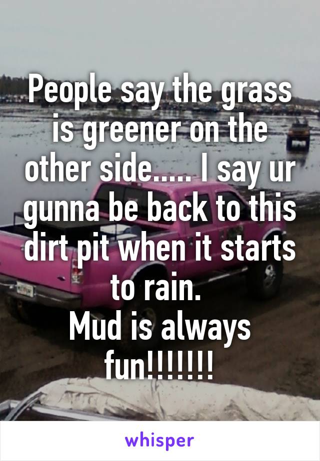 People say the grass is greener on the other side..... I say ur gunna be back to this dirt pit when it starts to rain. 
Mud is always fun!!!!!!!