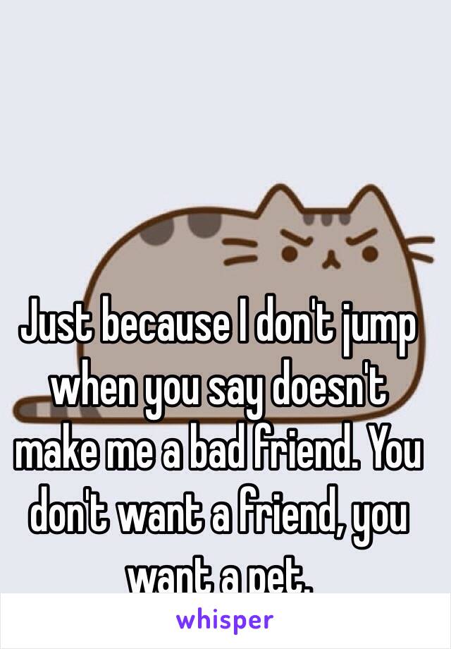 Just because I don't jump when you say doesn't make me a bad friend. You don't want a friend, you want a pet. 