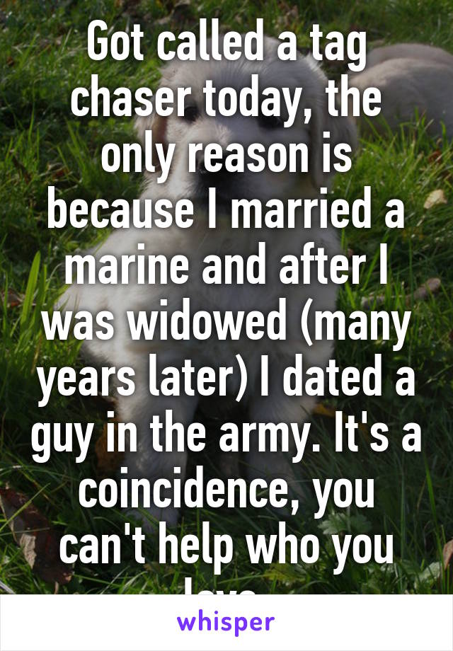 Got called a tag chaser today, the only reason is because I married a marine and after I was widowed (many years later) I dated a guy in the army. It's a coincidence, you can't help who you love.