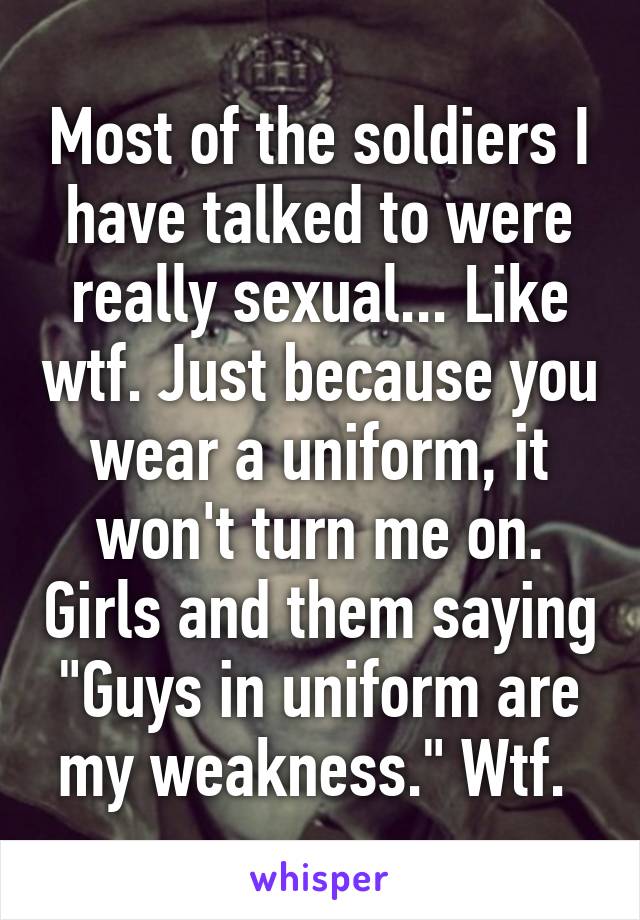 Most of the soldiers I have talked to were really sexual... Like wtf. Just because you wear a uniform, it won't turn me on. Girls and them saying "Guys in uniform are my weakness." Wtf. 