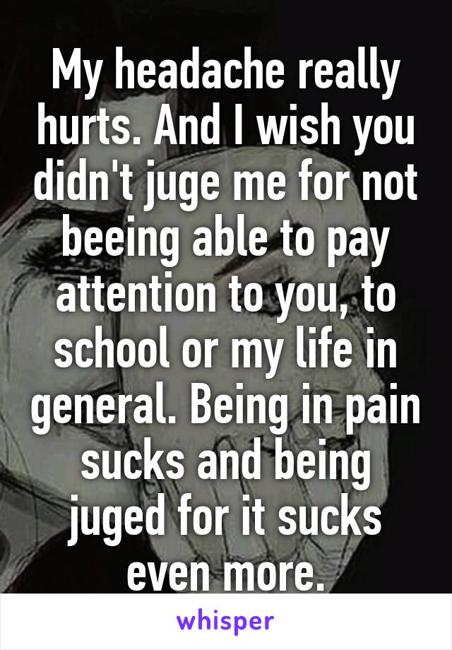 My headache really hurts. And I wish you didn't juge me for not beeing able to pay attention to you, to school or my life in general. Being in pain sucks and being juged for it sucks even more.