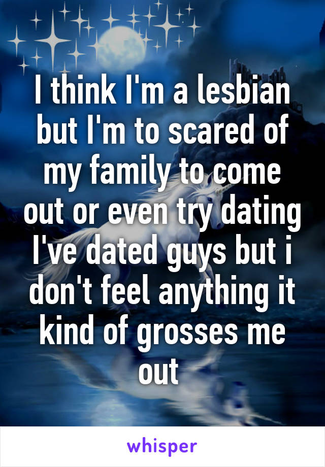 I think I'm a lesbian but I'm to scared of my family to come out or even try dating I've dated guys but i don't feel anything it kind of grosses me out 