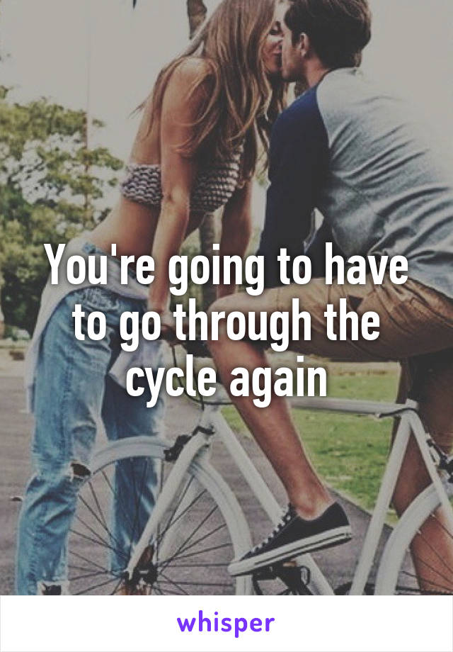 You're going to have to go through the cycle again