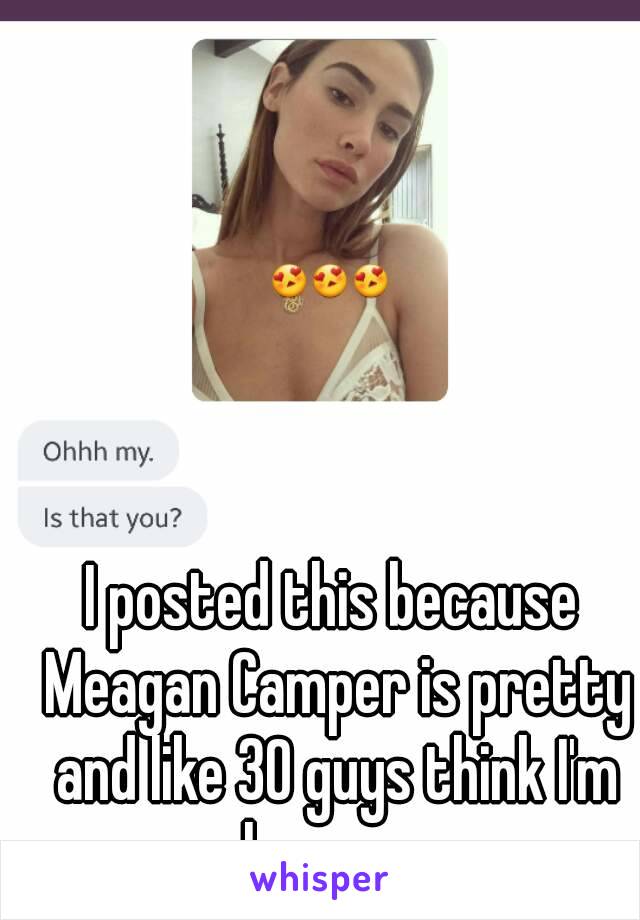 I posted this because Meagan Camper is pretty and like 30 guys think I'm her omg