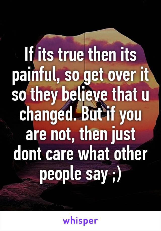 If its true then its painful, so get over it so they believe that u changed. But if you are not, then just dont care what other people say ;)