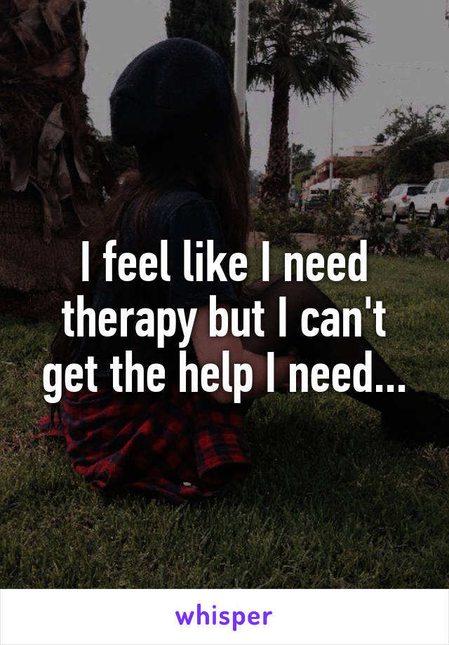 I feel like I need therapy but I can't get the help I need...