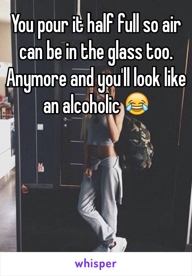 You pour it half full so air can be in the glass too. Anymore and you'll look like an alcoholic 😂