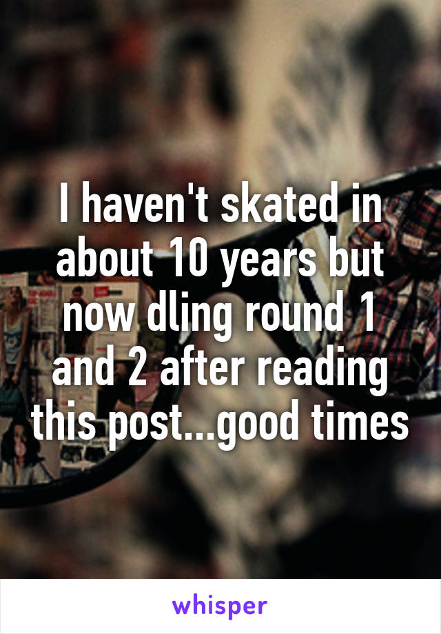 I haven't skated in about 10 years but now dling round 1 and 2 after reading this post...good times