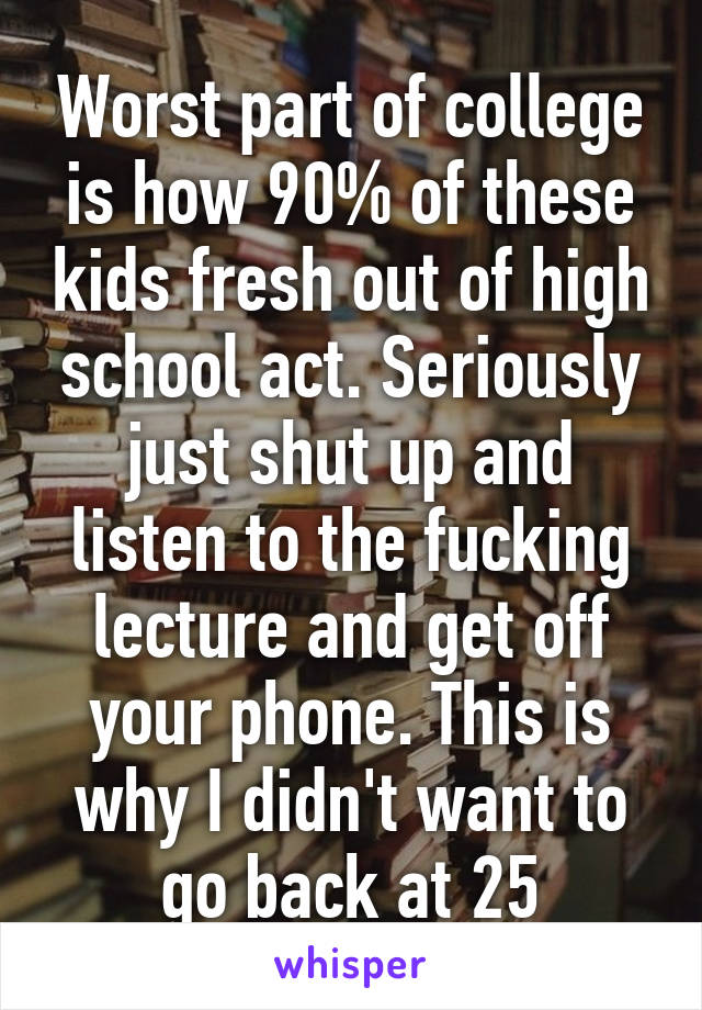 Worst part of college is how 90% of these kids fresh out of high school act. Seriously just shut up and listen to the fucking lecture and get off your phone. This is why I didn't want to go back at 25