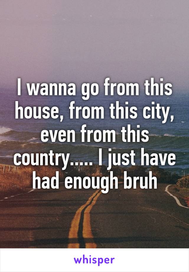 I wanna go from this house, from this city, even from this country..... I just have had enough bruh