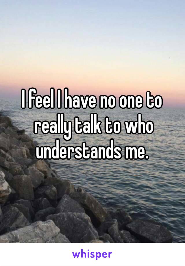 I feel I have no one to really talk to who understands me. 
