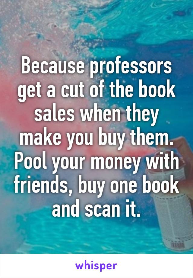 Because professors get a cut of the book sales when they make you buy them. Pool your money with friends, buy one book and scan it.